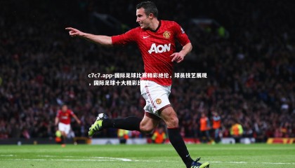 c7c7.app-国际足球比赛精彩绝伦，球员技艺展现，国际足球十大精彩比赛