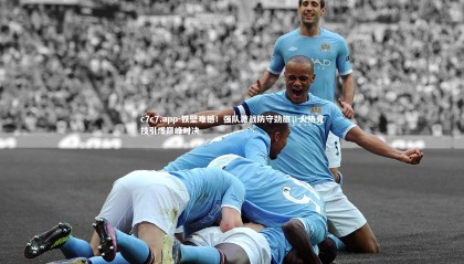 c7c7.app-铁壁难撼！强队激战防守劲旅，火热竞技引爆巅峰对决